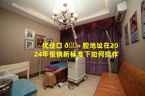 优佳口 🌻 腔地址在2024年报销新标准下如何操作
